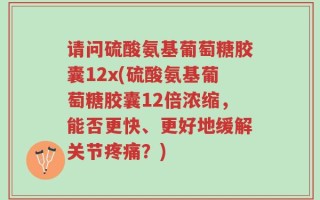 请问硫酸氨基葡萄糖胶囊12x(硫酸氨基葡萄糖胶囊12倍浓缩，能否更快、更好地缓解关节疼痛？)