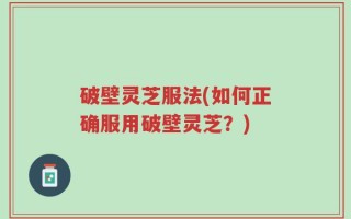 破壁灵芝服法(如何正确服用破壁灵芝？)