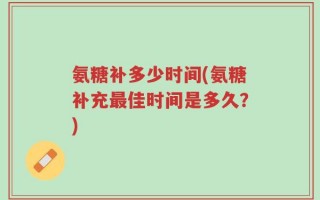 氨糖补多少时间(氨糖补充最佳时间是多久？)