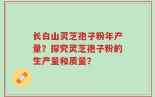 长白山灵芝孢子粉年产量？探究灵芝孢子粉的生产量和质量？