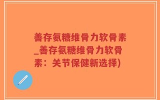 善存氨糖维骨力软骨素_善存氨糖维骨力软骨素：关节保健新选择)