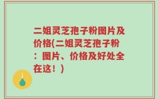 二姐灵芝孢子粉图片及价格(二姐灵芝孢子粉：图片、价格及好处全在这！)