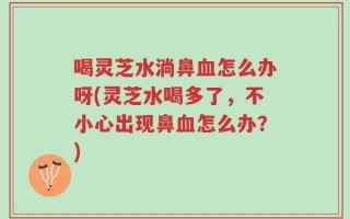 喝灵芝水淌鼻血怎么办呀(灵芝水喝多了，不小心出现鼻血怎么办？)