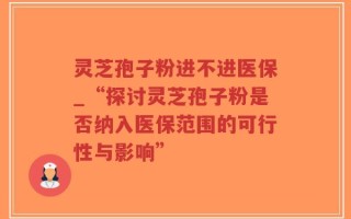 灵芝孢子粉进不进医保_“探讨灵芝孢子粉是否纳入医保范围的可行性与影响”