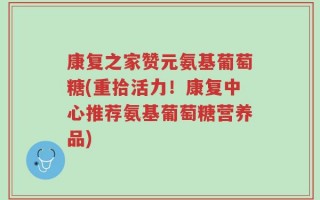 康复之家赞元氨基葡萄糖(重拾活力！康复中心推荐氨基葡萄糖营养品)