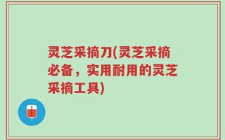 灵芝采摘刀(灵芝采摘必备，实用耐用的灵芝采摘工具)