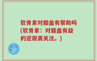 软骨素对膝盖有帮助吗(软骨素：对膝盖有益的近距离关注。)