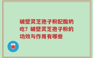 破壁灵芝孢子粉配酸奶吃？破壁灵芝孢子粉的功效与作用有哪些