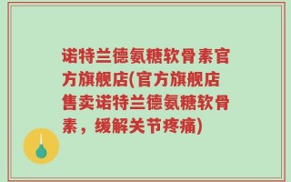 诺特兰德氨糖软骨素官方旗舰店(官方旗舰店售卖诺特兰德氨糖软骨素，缓解关节疼痛)