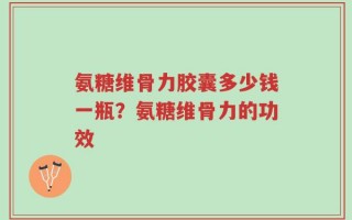 氨糖维骨力胶囊多少钱一瓶？氨糖维骨力的功效