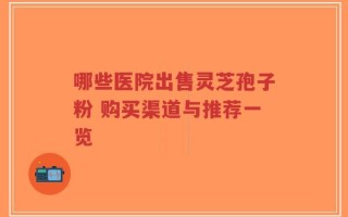 哪些医院出售灵芝孢子粉 购买渠道与推荐一览