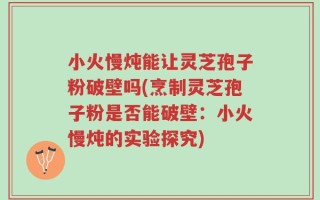 小火慢炖能让灵芝孢子粉破壁吗(烹制灵芝孢子粉是否能破壁：小火慢炖的实验探究)