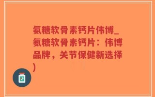 氨糖软骨素钙片伟博_氨糖软骨素钙片：伟博品牌，关节保健新选择)
