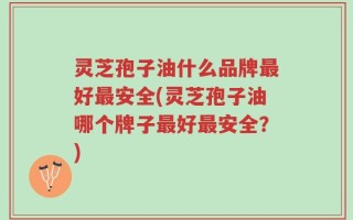 灵芝孢子油什么品牌最好最安全(灵芝孢子油哪个牌子最好最安全？)