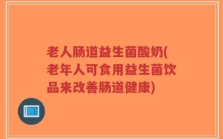 老人肠道益生菌酸奶(老年人可食用益生菌饮品来改善肠道健康)