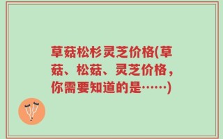 草菇松杉灵芝价格(草菇、松菇、灵芝价格，你需要知道的是……)