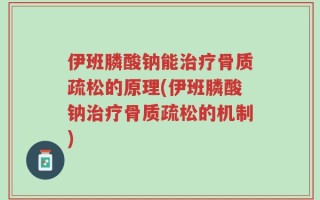 伊班膦酸钠能治疗骨质疏松的原理(伊班膦酸钠治疗骨质疏松的机制)