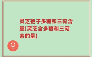 灵芝孢子多糖和三萜含量(灵芝含多糖和三萜素的量)