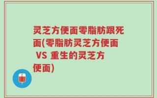 灵芝方便面零脂肪跟死面(零脂肪灵芝方便面 VS 重生的灵芝方便面)