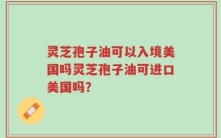 灵芝孢子油可以入境美国吗灵芝孢子油可进口美国吗？