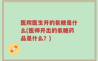 医院医生开的氨糖是什么(医师开出的氨糖药品是什么？)