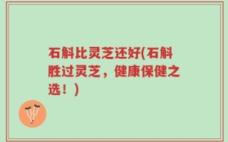 石斛比灵芝还好(石斛胜过灵芝，健康保健之选！)