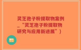 灵芝孢子粉提取物案例_“灵芝孢子粉提取物研究与应用新进展”)