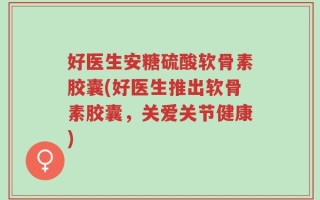 好医生安糖硫酸软骨素胶囊(好医生推出软骨素胶囊，关爱关节健康)