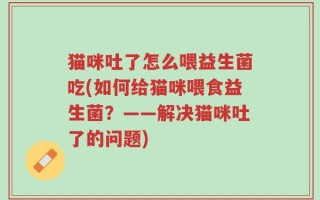 猫咪吐了怎么喂益生菌吃(如何给猫咪喂食益生菌？——解决猫咪吐了的问题)