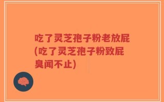 吃了灵芝孢子粉老放屁(吃了灵芝孢子粉致屁臭闻不止)