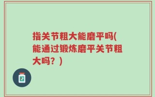 指关节粗大能磨平吗(能通过锻炼磨平关节粗大吗？)