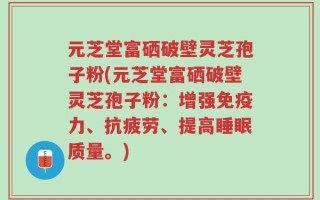 元芝堂富硒破壁灵芝孢子粉(元芝堂富硒破壁灵芝孢子粉：增强免疫力、抗疲劳、提高睡眠质量。)