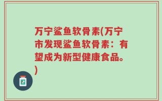 万宁鲨鱼软骨素(万宁市发现鲨鱼软骨素：有望成为新型健康食品。)