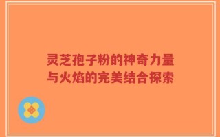 灵芝孢子粉的神奇力量与火焰的完美结合探索