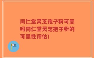 同仁堂灵芝孢子粉可靠吗同仁堂灵芝孢子粉的可靠性评估)