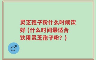 灵芝孢子粉什么时候饮好 (什么时间最适合饮用灵芝孢子粉？)
