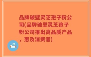 品牌破壁灵芝孢子粉公司(品牌破壁灵芝孢子粉公司推出高品质产品，惠及消费者)