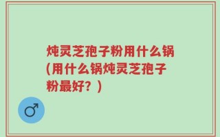 炖灵芝孢子粉用什么锅(用什么锅炖灵芝孢子粉最好？)