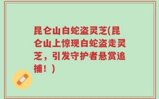 昆仑山白蛇盗灵芝(昆仑山上惊现白蛇盗走灵芝，引发守护者悬赏追捕！)
