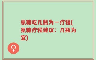 氨糖吃几瓶为一疗程(氨糖疗程建议：几瓶为宜)