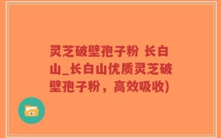 灵芝破壁孢子粉 长白山_长白山优质灵芝破壁孢子粉，高效吸收)