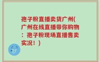 孢子粉直播卖货广州(广州在线直播带你购物：孢子粉现场直播售卖实况！)