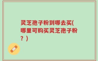 灵芝孢子粉到哪去买(哪里可购买灵芝孢子粉？)