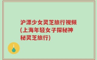 沪漂少女灵芝旅行视频(上海年轻女子探秘神秘灵芝旅行)