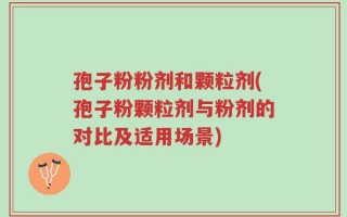孢子粉粉剂和颗粒剂(孢子粉颗粒剂与粉剂的对比及适用场景)