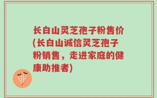 长白山灵芝孢子粉售价(长白山诚信灵芝孢子粉销售，走进家庭的健康助推者)