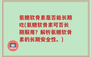氨糖软骨素是否能长期吃(氨糖软骨素可否长期服用？解析氨糖软骨素的长期安全性。)