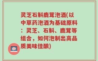 灵芝石斛鹿茸泡酒(以中草药泡酒为基础原料：灵芝、石斛、鹿茸等组合，如何泡制出高品质美味佳酿)