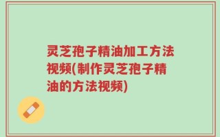 灵芝孢子精油加工方法视频(制作灵芝孢子精油的方法视频)