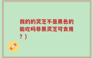 我的的灵芝不是黑色的能吃吗非黑灵芝可食用？)